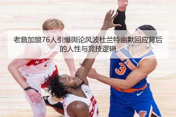 老詹加盟76人引爆舆论风波杜兰特幽默回应背后的人性与竞技逻辑